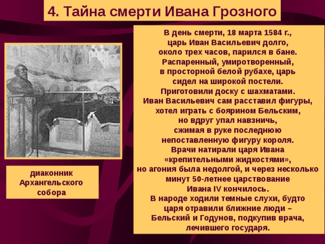 4. Тайна смерти Ивана Грозного В день смерти, 18 марта 1584 г., царь Иван Васильевич долго, около трех часов, парился в бане. Распаренный, умиротворенный, в просторной белой рубахе, царь сидел на широкой постели. Приготовили доску с шахматами. Иван Васильевич сам расставил фигуры, хотел играть с боярином Бельским, но вдруг упал навзничь, сжимая в руке последнюю непоставленную фигуру короля. Врачи натирали царя Ивана «крепительными жидкостями», но агония была недолгой, и через несколько минут 50-летнее царствование Ивана IV кончилось. В народе ходили темные слухи, будто царя отравили ближние люди – Бельский и Годунов, подкупив врача, лечившего государя. диаконник Архангельского собора