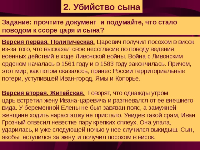 2. Убийство сына Задание: прочтите документ и подумайте, что стало поводом к ссоре царя и сына? Версия первая. Политическая. Царевич получил посохом в висок из-за того, что высказал свое несогласие по поводу ведения военных действий в ходе Ливонской войны. Война с Ливонским орденом началась в 1561 году и в 1583 году закончилась. Причем, этот мир, как потом оказалось, принес России территориальные потери, уступившей Иван-город, Ямы и Копорье.  Версия вторая. Житейская. Говорят, что однажды утром царь встретил жену Ивана-царевича и разгневался от ее внешнего вида. У беременной Елены не был завязан пояс, а замужней женщине ходить нараспашку не пристало. Увидев такой срам, Иван Грозный отвесил невестке пару крепких оплеух. Она упала, ударилась, и уже следующей ночью у нее случился выкидыш. Сын, якобы, вступился за жену, и получил посохом в висок.