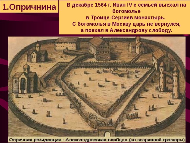 1.Опричнина В декабре 1564 г. Иван IV с семьей выехал на богомолье  в Троице-Сергиев монастырь. С богомолья в Москву царь не вернулся,  а поехал в Александрову слободу.