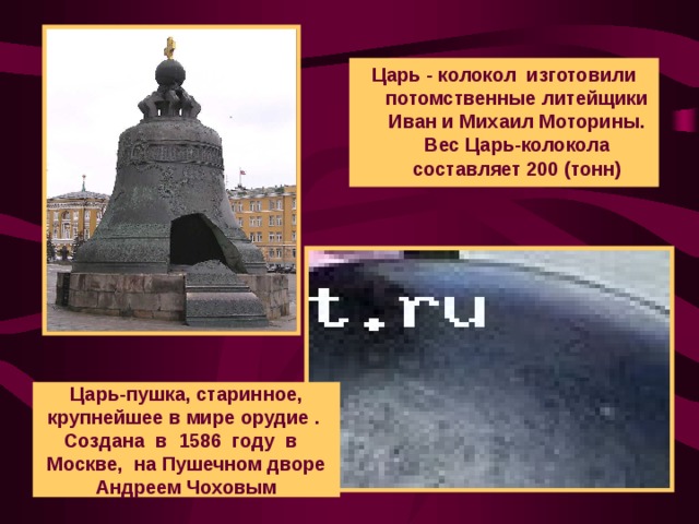 Царь - колокол изготовили потомственные литейщики Иван и Михаил Моторины. Вес Царь-колокола составляет 200 (тонн) Царь-пушка, старинное,  крупнейшее в мире орудие .  Создана в 1586 году в  Москве, на Пушечном дворе Андреем Чоховым