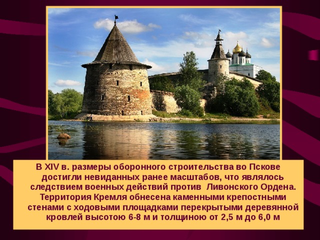 В XIV в. размеры оборонного строительства во Пскове достигли невиданных ранее масштабов, что являлось следствием военных действий против Ливонского Ордена. Территория Кремля обнесена каменными крепостными стенами с ходовыми площадками перекрытыми деревянной кровлей высотою 6-8 м и толщиною от 2,5 м до 6,0 м
