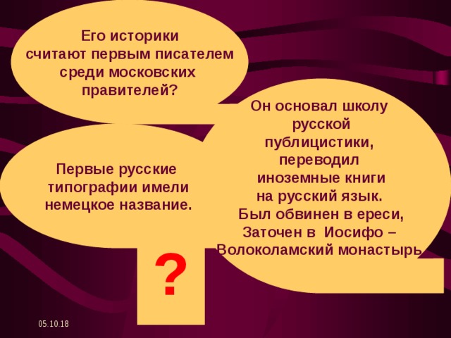 Его историки считают первым писателем среди московских правителей? Он основал школу русской публицистики, переводил иноземные книги на русский язык. Был обвинен в ереси, Заточен в Иосифо – Волоколамский монастырь.  Первые русские типографии имели немецкое название. ? 05.10.18