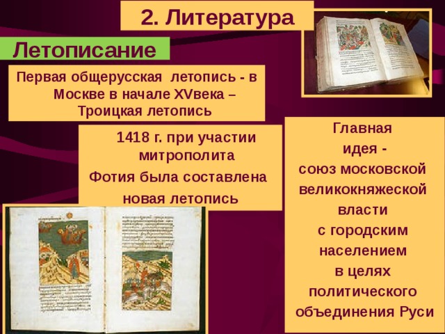 2. Литература Летописание Первая общерусская летопись - в Москве в начале XVвека – Троицкая летопись Главная идея - союз московской великокняжеской власти с городским населением в целях политического объединения Руси  1418 г. при участии митрополита Фотия была составлена новая летопись