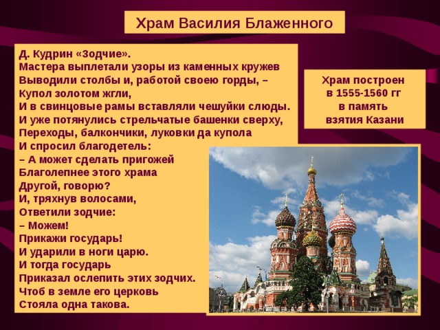 Храм Василия Блаженного Д . Кудрин «Зодчие». Мастера выплетали узоры из каменных кружев  Выводили столбы и, работой своею горды, –  Купол золотом жгли,  И в свинцовые рамы вставляли чешуйки слюды.  И уже потянулись стрельчатые башенки сверху,  Переходы, балкончики, луковки да купола  И спросил благодетель:  – А может сделать пригожей  Благолепнее этого храма  Другой, говорю?  И, тряхнув волосами,  Ответили зодчие:  – Можем!  Прикажи государь!  И ударили в ноги царю.  И тогда государь  Приказал ослепить этих зодчих.  Чтоб в земле его церковь  Стояла одна такова. Храм построен в 1555-1560 гг  в память взятия Казани