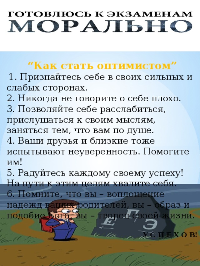  “ Как стать оптимистом”   1. Признайтесь себе в своих сильных и слабых сторонах. 2. Никогда не говорите о себе плохо. 3. Позволяйте себе расслабиться, прислушаться к своим мыслям, заняться тем, что вам по душе. 4. Ваши друзья и близкие тоже испытывают неуверенность. Помогите им! 5. Радуйтесь каждому своему успеху! На пути к этим целям хвалите себя. 6. Помните, что вы – воплощение надежд ваших родителей, вы – образ и подобие Бога, вы – творец своей жизни. У С П Е Х О В! 