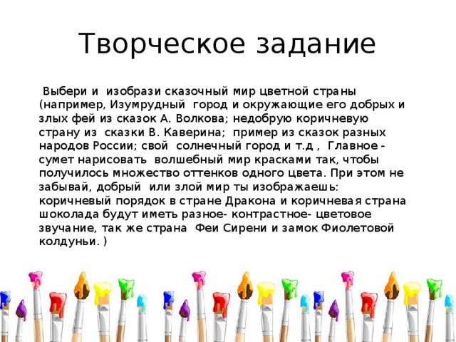 Творческое задание  Выбери и изобрази сказочный мир цветной страны (например, Изумрудный город и окружающие его добрых и злых фей из сказок А. Волкова; недобрую коричневую страну из сказки В. Каверина; пример из сказок разных народов России; свой солнечный город и т.д , Главное - сумет нарисовать волшебный мир красками так, чтобы получилось множество оттенков одного цвета. При этом не забывай, добрый или злой мир ты изображаешь: коричневый порядок в стране Дракона и коричневая страна шоколада будут иметь разное- контрастное- цветовое звучание, так же страна Феи Сирени и замок Фиолетовой колдуньи. ) 