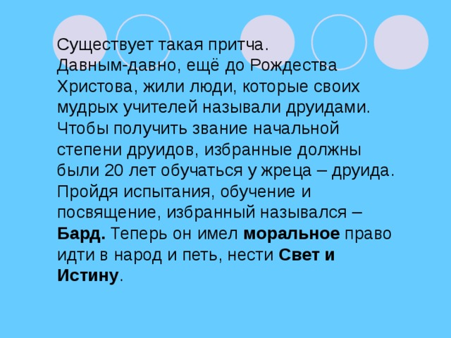 Существует такая притча. Давным-давно, ещё до Рождества Христова, жили люди, которые своих мудрых учителей называли друидами. Чтобы получить звание начальной степени друидов, избранные должны были 20 лет обучаться у жреца – друида. Пройдя испытания, обучение и посвящение, избранный назывался – Бард. Теперь он имел моральное право идти в народ и петь, нести Свет и Истину .
