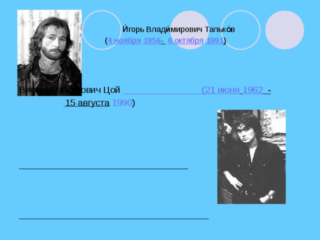 И́горь Влади́мирович Талько́в  ( 4 ноября  1956 -  6 октября  1991 )    Виктор Робертович Цой (21 июня  1962 -   15 августа  1990 )