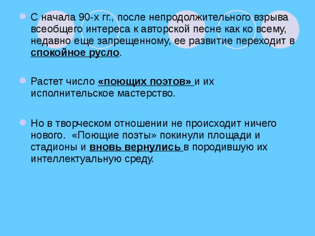 С начала 90-х гг., после непродолжительного взрыва всеобщего интереса к авторской песне как ко всему, недавно еще запрещенному, ее развитие переходит в спокойное русло . Растет число «поющих поэтов» и их исполнительское мастерство.  Но в творческом отношении не происходит ничего нового. «Поющие поэты» покинули площади и стадионы и вновь вернулись