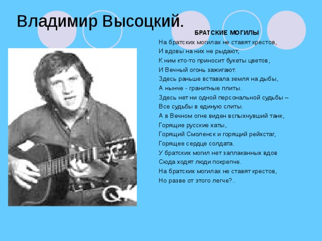 Владимир Высоцкий. БРАТСКИЕ МОГИЛЫ На братских могилах не ставят крестов, И вдовы на них не рыдают, К ним кто-то приносит букеты цветов, И Вечный огонь зажигают. Здесь раньше вставала земля на дыбы, А нынче - гранитные плиты. Здесь нет ни одной персональной судьбы – Все судьбы в единую слиты. А в Вечном огне виден вспыхнувший танк, Горящие русские хаты, Горящий Смоленск и горящий рейхстаг, Горящее сердце солдата. У братских могил нет заплаканных вдов Сюда ходят люди покрепче. На братских могилах не ставят крестов, Но разве от этого легче?..
