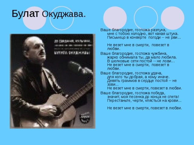 Булат Окуджава. Ваше благородие, госпожа разлука,   мне с тобою холодно, вот какая штука.   Письмецо в конверте  погоди -- не рви...   Не везет мне в смерти,  повезет в любви.  Ваше благородие, госпожа чужбина,   жарко обнимала ты, да мало любила.  В шелковые сети постой -- не лови...   Не везет мне в смерти,  повезет в любви. Ваше благородие, госпожа удача,  для кого ты добрая, а кому иначе.  Девять граммов в сердце постой -- не зови...  Не везет мне в смерти, повезет в любви. Ваше благородие, госпожа победа,  значит, моя песенка до конца не спета!  Перестаньте, черти, клясться на крови...  Не везет мне в смерти, повезет в любви.