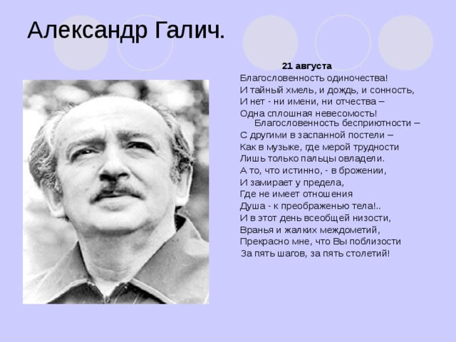 Александр Галич.  21 августа Благословенность одиночества! И тайный хмель, и дождь, и сонность, И нет - ни имени, ни отчества – Одна сплошная невесомость! Благословенность бесприютности – С другими в заспанной постели – Как в музыке, где мерой трудности Лишь только пальцы овладели. А то, что истинно, - в брожении, И замирает у предела, Где не имеет отношения Душа - к преображенью тела!.. И в этот день всеобщей низости, Вранья и жалких междометий, Прекрасно мне, что Вы поблизости За пять шагов, за пять столетий!