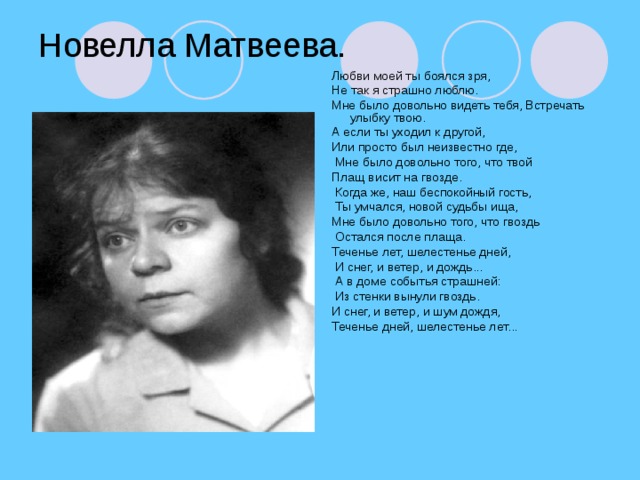 Новелла Матвеева. Любви моей ты боялся зря, Не так я страшно люблю. Мне было довольно видеть тебя, Встречать улыбку твою. А если ты уходил к другой, Или просто был неизвестно где,  Мне было довольно того, что твой Плащ висит на гвозде.  Когда же, наш беспокойный гость,  Ты умчался, новой судьбы ища, Мне было довольно того, что гвоздь  Остался после плаща. Теченье лет, шелестенье дней,  И снег, и ветер, и дождь...  А в доме событья страшней:  Из стенки вынули гвоздь. И снег, и ветер, и шум дождя, Теченье дней, шелестенье лет...