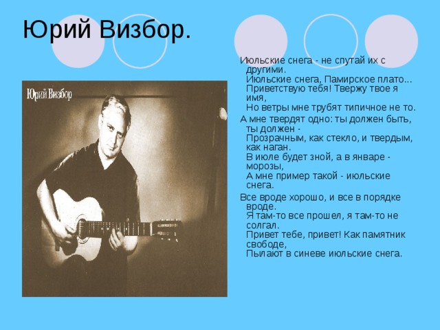 Юрий Визбор.  Июльские снега - не спутай их с другими.  Июльские снега, Памирское плато...  Приветствую тебя! Твержу твое я имя,  Но ветры мне трубят типичное не то.  А мне твердят одно: ты должен быть, ты должен -  Прозрачным, как стекло, и твердым, как наган.  В июле будет зной, а в январе - морозы,  А мне пример такой - июльские снега.  Все вроде хорошо, и все в порядке вроде.  Я там-то все прошел, я там-то не солгал.  Привет тебе, привет! Как памятник свободе,  Пылают в синеве июльские снега.