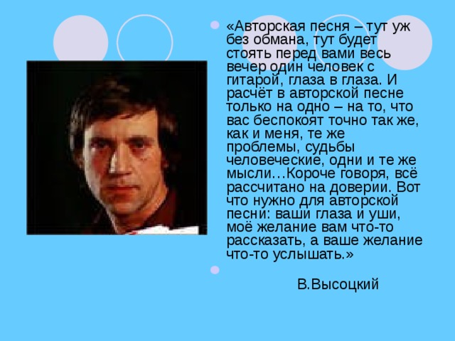 «Авторская песня – тут уж без обмана, тут будет стоять перед вами весь вечер один человек с гитарой, глаза в глаза. И расчёт в авторской песне только на одно – на то, что вас беспокоят точно так же, как и меня, те же проблемы, судьбы человеческие, одни и те же мысли…Короче говоря, всё рассчитано на доверии. Вот что нужно для авторской песни: ваши глаза и уши, моё желание вам что-то рассказать, а ваше желание что-то услышать.»  В.Высоцкий