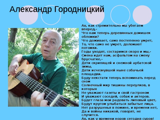 Александр Городницкий Ах, как стремительно мы убегаем вперед,- Что нам теперь деревянных домишек обломки? Что доживает, само постепенно умрет, То, что само не умрет, доломают потомки. Годы уходят, состаримся скоро и мы,- Смена идет нам, асфальтом на смену брусчатке,- Дети скрипящей и снежной арбатской зимы, Дети исчезнувшей ныне собачьей площадки. Буду некстати теперь вспоминать перед сном Солнечный мир тишины переулков, в которых Не уважают газеты и свой гастроном И уважают соседей, собак и актеров. Будет глаза мои радовать липовый цвет, Будут кругом улыбаться забытые лица. Нет разрушенья в помине, и времени нет, Да и войны никакой, говорят, не случится. Ах, как у времени норов сегодня суров! Дня не пройдет, чтобы что-нибудь в нас не разрушить Скоро не будет арбатских зеленых дворов, Скоро не будет арбатских веселых старушек.       