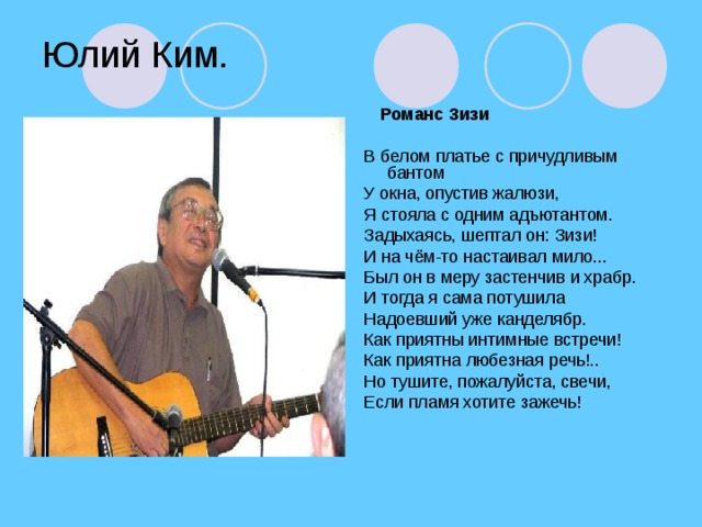 Юлий Ким.  Романс Зизи  В белом платье с причудливым бантом У окна, опустив жалюзи, Я стояла с одним адъютантом. Задыхаясь, шептал он: Зизи! И на чём-то настаивал мило... Был он в меру застенчив и храбр. И тогда я сама потушила Надоевший уже канделябр. Как приятны интимные встречи! Как приятна любезная речь!.. Но тушите, пожалуйста, свечи, Если пламя хотите зажечь!