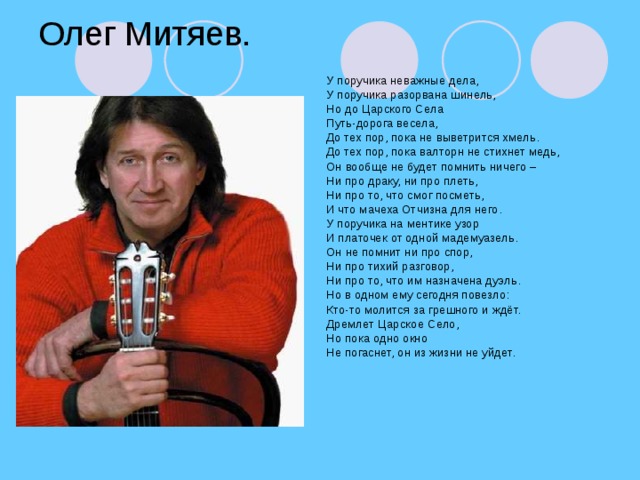 Олег Митяев. У поручика неважные дела, У поручика разорвана шинель, Но до Царского Села Путь-дорога весела, До тех пор, пока не выветрится хмель. До тех пор, пока валторн не стихнет медь, Он вообще не будет помнить ничего – Ни про драку, ни про плеть, Ни про то, что смог посметь, И что мачеха Отчизна для него. У поручика на ментике узор И платочек от одной мадемуазель. Он не помнит ни про спор, Ни про тихий разговор, Ни про то, что им назначена дуэль. Но в одном ему сегодня повезло: Кто-то молится за грешного и ждёт. Дремлет Царское Село, Но пока одно окно Не погаснет, он из жизни не уйдет.