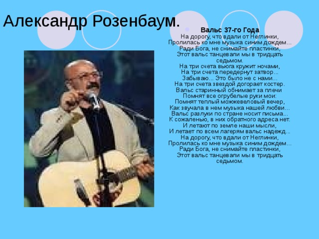 Александр Розенбаум. Вальс 37-го Года  На дорогу, что вдали от Неглинки,  Пролилась ко мне музыка синим дождем...  Ради Бога, не снимайте пластинки,  Этот вальс танцевали мы в тридцать седьмом.  На три счета вьюга кружит ночами,  На три счета передернут затвор...  Забываю... Это было не с нами...  На три счета звездой догорает костер.  Вальс старинный обнимает за плечи  Помнят все огрубелые руки мои:  Помнят теплый можжевеловый вечер,  Как звучала в нем музыка нашей любви...  Вальс разлуки по стране носит письма...  К сожаленью, в них обратного адреса нет.  И летают по земле наши мысли,  И летает по всем лагерям вальс надежд...  На дорогу, что вдали от Неглинки,  Пролилась ко мне музыка синим дождем...  Ради Бога, не снимайте пластинки,  Этот вальс танцевали мы в тридцать седьмом.