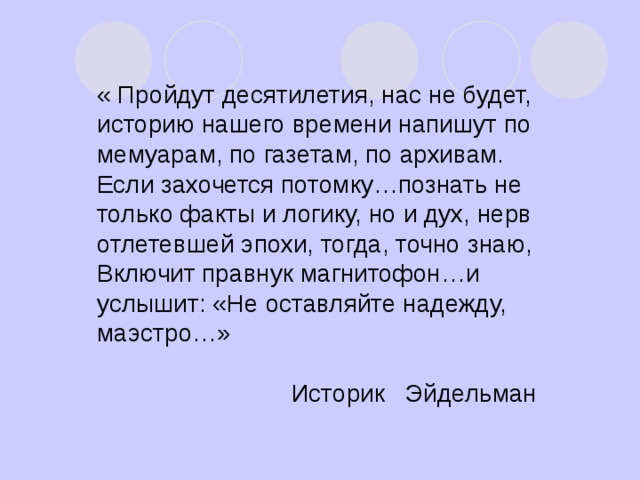 « Пройдут десятилетия, нас не будет, историю нашего времени напишут по мемуарам, по газетам, по архивам. Если захочется потомку…познать не только факты и логику, но и дух, нерв отлетевшей эпохи, тогда, точно знаю, Включит правнук магнитофон…и услышит: «Не оставляйте надежду, маэстро…»  Историк Эйдельман