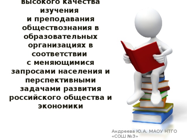 КОНЦЕПЦИЯ ПРЕПОДАВАНИЯ ОБЩЕСТВОЗНАНИЯ ,  как обеспечение высокого качества изучения  и преподавания обществознания в образовательных организациях в соответствии  с меняющимися запросами населения и перспективными задачами развития российского общества и экономики Андреева Ю.А. МАОУ НТГО «СОШ №3» 