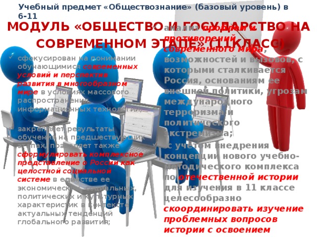 Учебный предмет «Обществознание» (базовый уровень) в 6-11 МОДУЛЬ «ОБЩЕСТВО И ГОСУДАРСТВО НА  СОВРЕМЕННОМ ЭТАПЕ» (11КЛАСС) сфокусирован на понимании обучающимися современных условий и перспектив развития в многообразном мире в условиях массового распространения информационных технологий;  закрепляет результаты обучения на предшествующих этапах, позволяет также сформулировать комплексное представление о России как целостной социальной системе в единстве ее экономических, социальных, политических и культурных характеристик в контексте актуальных тенденций глобального развития;  анализ проблем и противоречий современного мира , возможностей и вызовов, с которыми сталкивается Россия, основаниям ее внешней политики, угрозам международного терроризма и политического экстремизма;  с учетом внедрения концепции нового учебно-методического комплекса по отечественной истории  для изучения в 11 классе целесообразно скоординировать изучение проблемных вопросов истории с освоением данного модуля  