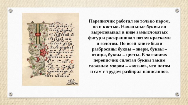 Переписчик работал не только пером, но и кистью. Начальные буквы он вырисовывал в виде замысловатых фигур и раскрашивал потом красками и золотом. По всей книге были разбросаны буквы – звери, буквы – птицы, буквы – цветы. В заглавиях переписчик сплетал буквы таким сложным узором – «вязью», что потом и сам с трудом разбирал написанное. 