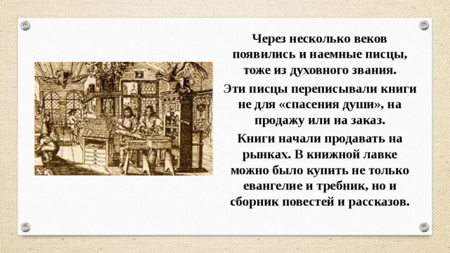 Через несколько веков появились и наемные писцы, тоже из духовного звания. Эти писцы переписывали книги не для «спасения души», на продажу или на заказ. Книги начали продавать на рынках. В книжной лавке можно было купить не только евангелие и требник, но и сборник повестей и рассказов. 