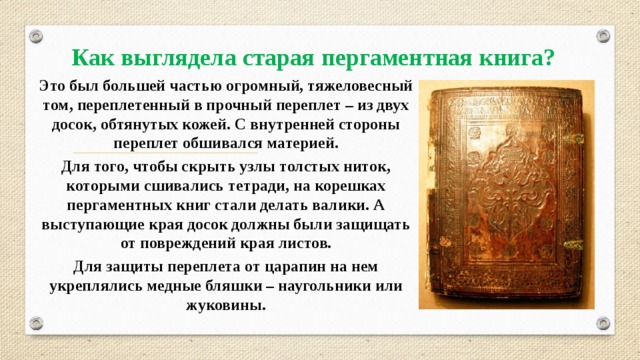 Как выглядела старая пергаментная книга? Это был большей частью огромный, тяжеловесный том, переплетенный в прочный переплет – из двух досок, обтянутых кожей. С внутренней стороны переплет обшивался материей. Для того, чтобы скрыть узлы толстых ниток, которыми сшивались тетради, на корешках пергаментных книг стали делать валики. А выступающие края досок должны были защищать от повреждений края листов. Для защиты переплета от царапин на нем укреплялись медные бляшки – наугольники или жуковины. 