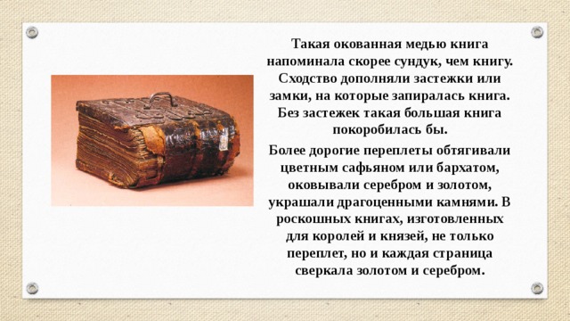 Такая окованная медью книга напоминала скорее сундук, чем книгу. Сходство дополняли застежки или замки, на которые запиралась книга. Без застежек такая большая книга покоробилась бы. Более дорогие переплеты обтягивали цветным сафьяном или бархатом, оковывали серебром и золотом, украшали драгоценными камнями. В роскошных книгах, изготовленных для королей и князей, не только переплет, но и каждая страница сверкала золотом и серебром. 