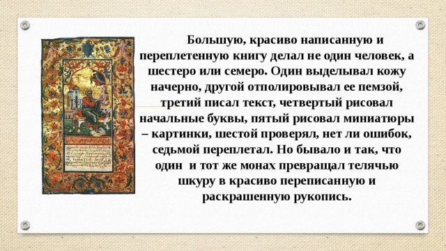  Большую, красиво написанную и переплетенную книгу делал не один человек, а шестеро или семеро. Один выделывал кожу начерно, другой отполировывал ее пемзой, третий писал текст, четвертый рисовал начальные буквы, пятый рисовал миниатюры – картинки, шестой проверял, нет ли ошибок, седьмой переплетал. Но бывало и так, что один и тот же монах превращал телячью шкуру в красиво переписанную и раскрашенную рукопись. 