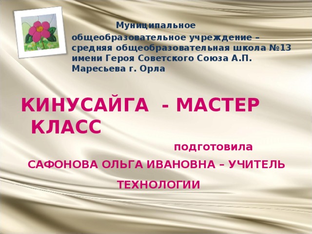  Муниципальное общеобразовательное учреждение – средняя общеобразовательная школа №13 имени Героя Советского Союза А.П. Маресьева г. Орла   КИНУСАЙГА - МАСТЕР КЛАСС  подготовила САФОНОВА ОЛЬГА ИВАНОВНА – УЧИТЕЛЬ ТЕХНОЛОГИИ   