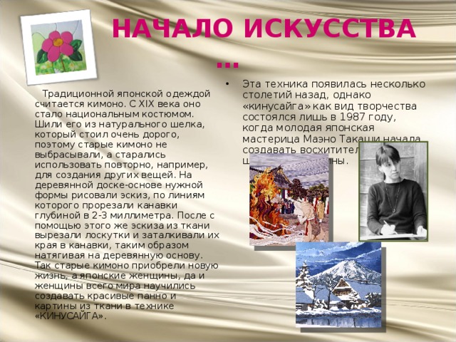  НАЧАЛО ИСКУССТВА … Эта техника появилась несколько столетий назад, однако «кинусайга» как вид творчества состоялся лишь в 1987 году, когда молодая японская мастерица Маэно Такаши начала создавать восхитительные шелковые картины.   Традиционной японской одеждой считается кимоно. С XIX века оно стало национальным костюмом. Шили его из натурального шелка, который стоил очень дорого, поэтому старые кимоно не выбрасывали, а старались использовать повторно, например, для создания других вещей. На деревянной доске-основе нужной формы рисовали эскиз, по линиям которого прорезали канавки глубиной в 2-3 миллиметра. После с помощью этого же эскиза из ткани вырезали лоскутки и заталкивали их края в канавки, таким образом натягивая на деревянную основу.  Так старые кимоно приобрели новую жизнь, а японские женщины, да и женщины всего мира научились создавать красивые панно и картины из ткани в технике «КИНУСАЙГА».  