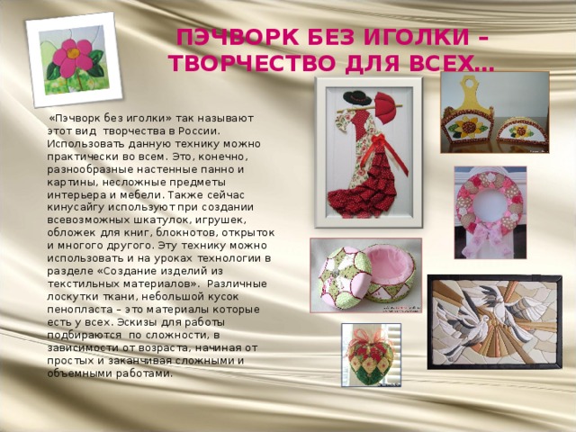 ПЭЧВОРК БЕЗ ИГОЛКИ – ТВОРЧЕСТВО ДЛЯ ВСЕХ…  «Пэчворк без иголки» так называют этот вид творчества в России. Использовать данную технику можно практически во всем. Это, конечно, разнообразные настенные панно и картины, несложные предметы интерьера и мебели. Также сейчас кинусайгу используют при создании всевозможных шкатулок, игрушек, обложек для книг, блокнотов, открыток и многого другого. Эту технику можно использовать и на уроках технологии в разделе «Создание изделий из текстильных материалов». Различные лоскутки ткани, небольшой кусок пенопласта – это материалы которые есть у всех. Эскизы для работы подбираются по сложности, в зависимости от возраста, начиная от простых и заканчивая сложными и объемными работами. 
