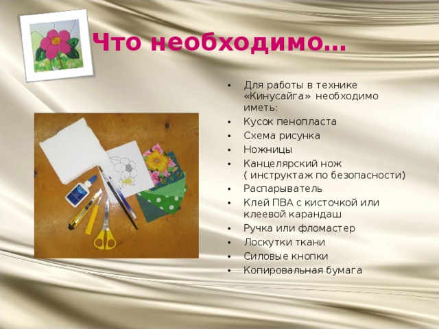 Что необходимо… Для работы в технике «Кинусайга» необходимо иметь: Кусок пенопласта Схема рисунка Ножницы Канцелярский нож ( инструктаж по безопасности) Распарыватель Клей ПВА с кисточкой или клеевой карандаш Ручка или фломастер Лоскутки ткани Силовые кнопки Копировальная бумага 