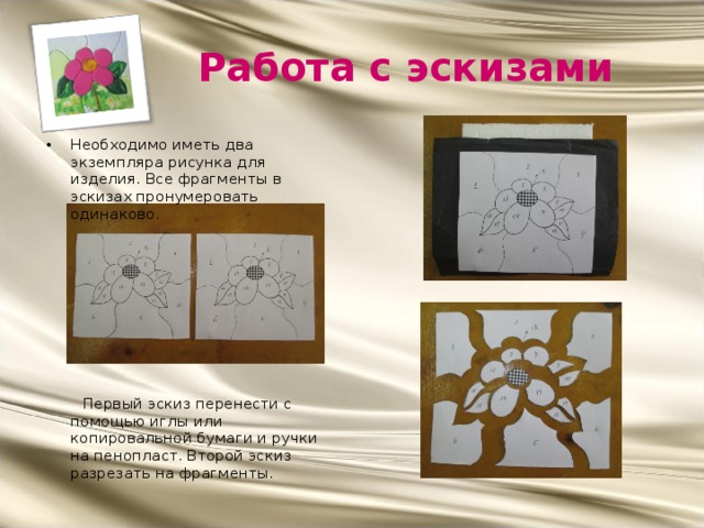 Работа с эскизами Необходимо иметь два экземпляра рисунка для изделия. Все фрагменты в эскизах пронумеровать одинаково.  Первый эскиз перенести с помощью иглы или копировальной бумаги и ручки на пенопласт. Второй эскиз разрезать на фрагменты. 