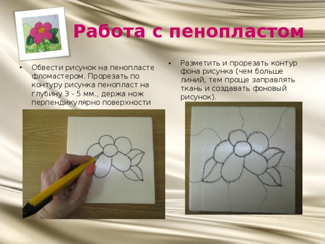 Работа с пенопластом Разметить и прорезать контур фона рисунка (чем больше линий, тем проще заправлять ткань и создавать фоновый рисунок). Обвести рисунок на пенопласте фломастером. Прорезать по контуру рисунка пенопласт на глубину 3 - 5 мм., держа нож перпендикулярно поверхности основы.  