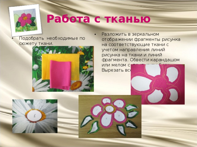 Работа с тканью Разложить в зеркальном отображении фрагменты рисунка на соответствующие ткани с учетом направления линий рисунка на ткани и линий фрагмента. Обвести карандашом или мелом с припуском 5 мм.. Вырезать все фрагменты. Подобрать необходимые по сюжету ткани.                          