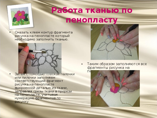Работа тканью по пенопласту Таким образом заполняются все фрагменты рисунка на пенопласте. Смазать клеем контур фрагмента рисунка на пенопласте который необходимо заполнить тканью.        Затем с помощью плоской палочки или пилочки заполняем соответствующий фрагмент рисунка на пенопласте выкроенной деталью из ткани, заправляя срезы ткани в прорези на пенопласте, учитывая нумерацию фрагментов по рисунку. 