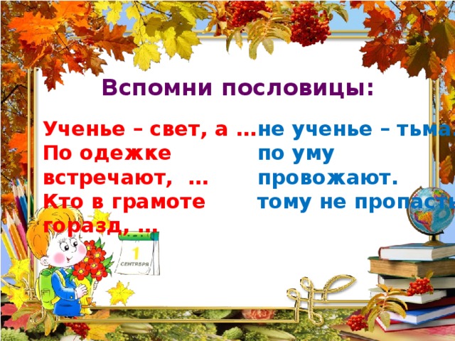 Вспомни пословицы: Ученье – свет, а … не ученье – тьма. По одежке встречают, … по уму провожают. Кто в грамоте горазд, … тому не пропасть. 