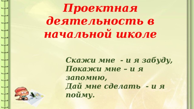 Проектная деятельность в начальной школе Скажи мне - и я забуду, Покажи мне – и я запомню, Дай мне сделать - и я пойму.  Конфуций 