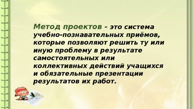 Метод проектов – это система учебно-познавательных приёмов, которые позволяют решить ту или иную проблему в результате самостоятельных или коллективных действий учащихся и обязательные презентации результатов их работ. 