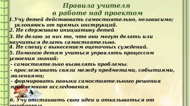 Правила учителя в работе над проектом Учу детей действовать самостоятельно, независимо; уклоняюсь от прямых инструкций. 2. Не сдерживаю инициативу детей . 3. Не делаю за них то, что они могут делать или научиться делать самостоятельно. 4. Не спешу с вынесением оценочных суждений. 5. Помогаю детям учиться управлять процессом усвоения знаний: - самостоятельно выявлять проблемы ; - прослеживать связи между предметами, событиями, явлениями; - формировать навыки самостоятельного решения проблемного исследования ; 6. Учу отстаивать свои идеи и отказываться от ошибочных. 