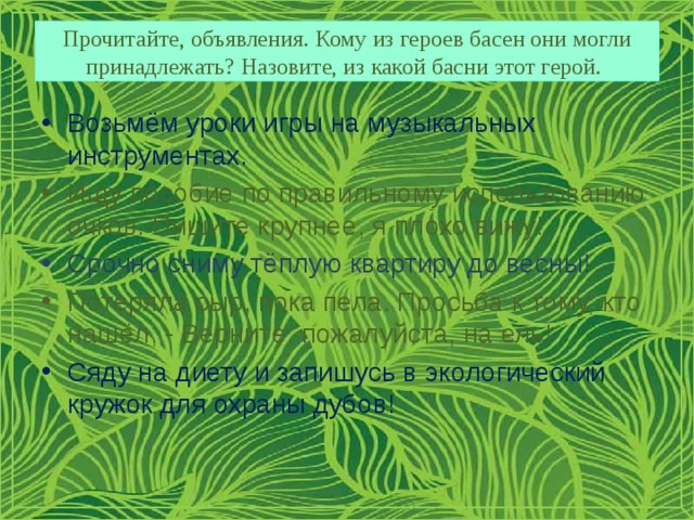 Прочитайте, объявления. Кому из героев басен они могли принадлежать? Назовите, из какой басни этот герой. Возьмём уроки игры на музыкальных инструментах. Ищу пособие по правильному использованию очков. Пишите крупнее, я плохо вижу! Срочно сниму тёплую квартиру до весны! Потеряла сыр, пока пела. Просьба к тому, кто нашёл, - Верните, пожалуйста, на ель! Сяду на диету и запишусь в экологический кружок для охраны дубов! 