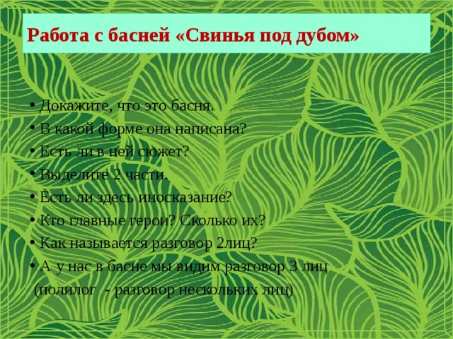  Работа с басней «Свинья под дубом»     Докажите, что это басня. В какой форме она написана? Есть ли в ней сюжет? Выделите 2 части. Есть ли здесь иносказание? Кто главные герои? Сколько их? Как называется разговор 2лиц? А у нас в басне мы видим разговор 3 лиц (полилог - разговор нескольких лиц) 