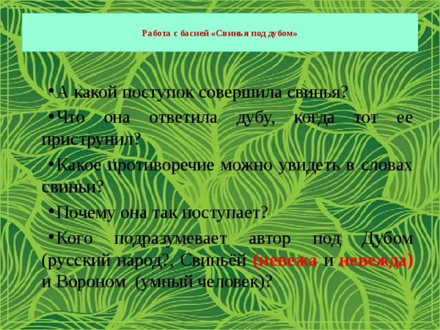  Работа с басней «Свинья под дубом»   А какой поступок совершила свинья? Что она ответила дубу, когда тот ее приструнил? Какое противоречие можно увидеть в словах свиньи? Почему она так поступает? Кого подразумевает автор под Дубом (русский народ?, Свиньёй (невежа и невежда)  и Вороном (умный человек)? 