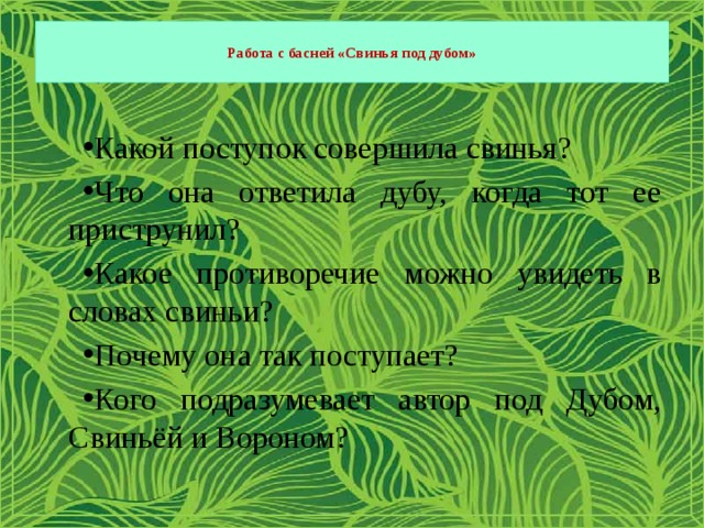  Работа с басней «Свинья под дубом»   Какой поступок совершила свинья? Что она ответила дубу, когда тот ее приструнил? Какое противоречие можно увидеть в словах свиньи? Почему она так поступает? Кого подразумевает автор под Дубом, Свиньёй и Вороном? 