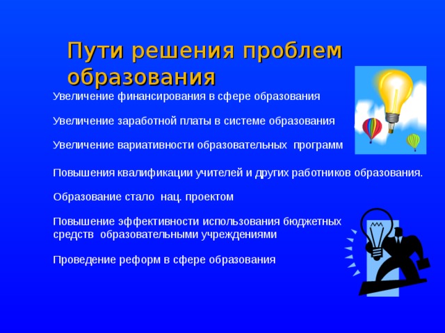 Пути решения проблем образования Увеличение финансирования в сфере образования Увеличение заработной платы в системе образования Увеличение вариативности образовательных программ Повышения квалификации учителей и других работников образования. Образование стало нац. проектом Повышение эффективности использования бюджетных средств образовательными учреждениями Проведение реформ в сфере образования 