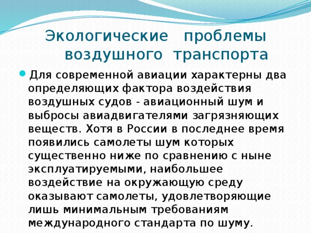  Экологические проблемы  воздушного транспорта Для современной авиации характерны два определяющих фактора воздействия воздушных судов - авиационный шум и выбросы авиадвигателями загрязняющих веществ. Хотя в России в последнее время появились самолеты шум которых существенно ниже по сравнению с ныне эксплуатируемыми, наибольшее воздействие на окружающую среду оказывают самолеты, удовлетворяющие лишь минимальным требованиям международного стандарта по шуму. 