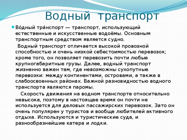  Водный транспорт Во́дный тра́нспорт — транспорт, использующий естественные и искусственные водоёмы. Основным транспортным средством является судно.  Водный транспорт отличается высокой провозной способностью и очень низкой себестоимостью перевозок; кроме того, он позволяет перевозить почти любые крупногабаритные грузы. Далее, водный транспорт жизненно важен там, где невозможны сухопутные перевозки: между континентами, островами, а также в слабоосвоенных районах. Важной разновидностью водного транспорта являются паромы.  Скорость движения на водном транспорте относительно невысока, поэтому в настоящее время он почти не используется для деловых пассажирских перевозок. Зато он очень популярен у туристов и вообще любителей активного отдыха. Используются и туристические суда, и разнообразнейшие катера и лодки. 